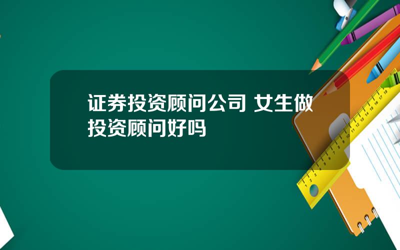 证券投资顾问公司 女生做投资顾问好吗